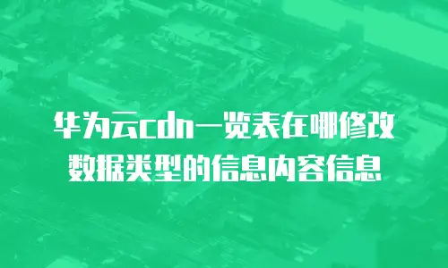 华为云cdn一览表在哪修改数据类型的信息内容信息