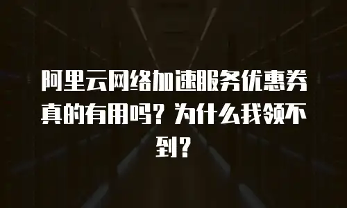 阿里云网络加速服务优惠券真的有用吗？为什么我领不到？