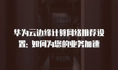 华为云边缘计算网络推荐设置: 如何为您的业务加速