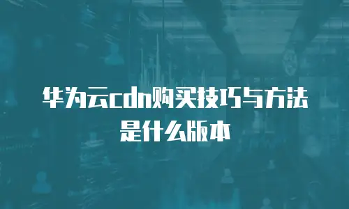华为云cdn购买技巧与方法是什么版本