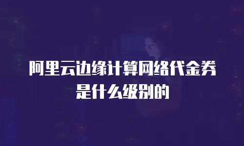 阿里云边缘计算网络代金券是什么级别的