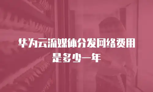 华为云流媒体分发网络费用是多少一年