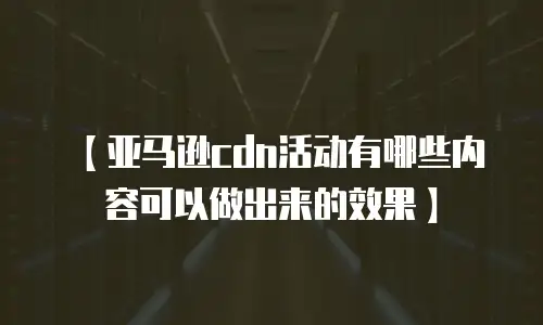 【亚马逊cdn活动有哪些内容可以做出来的效果】