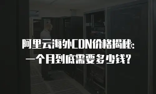 阿里云海外CDN价格揭秘：一个月到底需要多少钱？