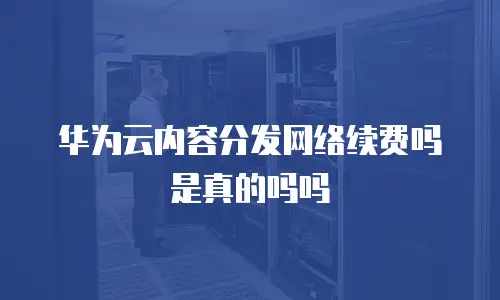 华为云内容分发网络续费吗是真的吗吗