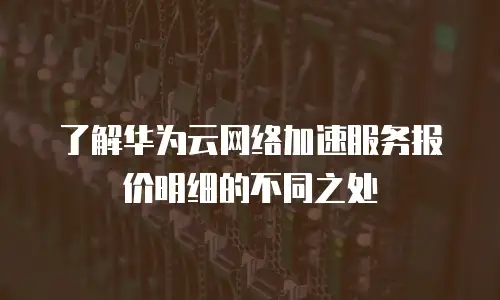了解华为云网络加速服务报价明细的不同之处