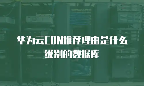 华为云CDN推荐理由是什么级别的数据库