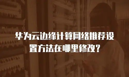 华为云边缘计算网络推荐设置方法在哪里修改？