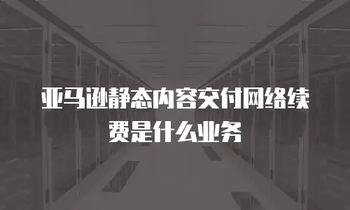 亚马逊静态内容交付网络续费是什么业务