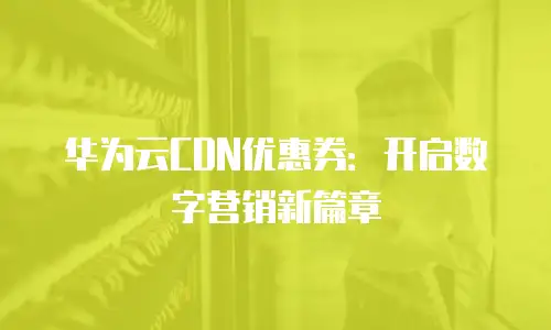华为云CDN优惠券：开启数字营销新篇章