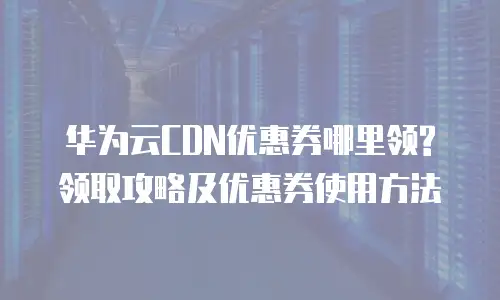 华为云CDN优惠券哪里领?领取攻略及优惠券使用方法