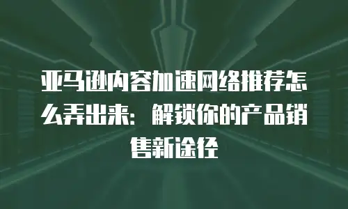 亚马逊内容加速网络推荐怎么弄出来：解锁你的产品销售新途径