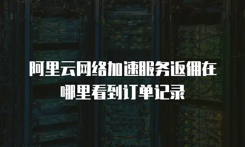 阿里云网络加速服务返佣在哪里看到订单记录