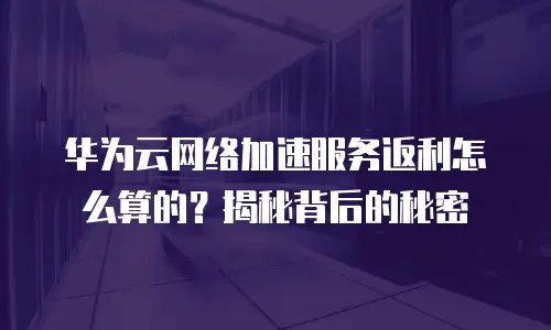 华为云网络加速服务返利怎么算的？揭秘背后的秘密