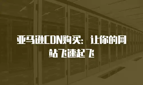 亚马逊CDN购买：让你的网站飞速起飞