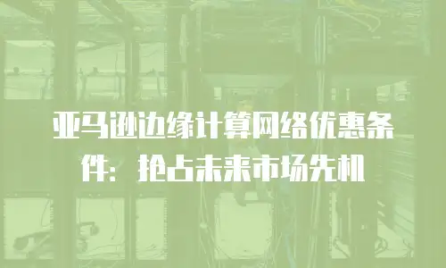 亚马逊边缘计算网络优惠条件：抢占未来市场先机
