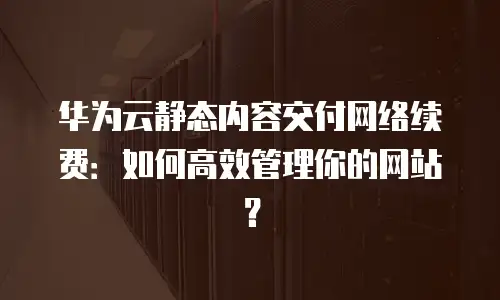 华为云静态内容交付网络续费：如何高效管理你的网站？