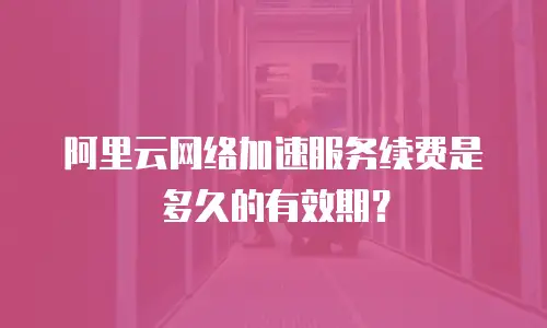 阿里云网络加速服务续费是多久的有效期？