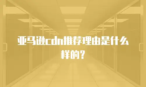 亚马逊cdn推荐理由是什么样的？