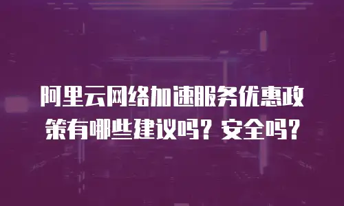 阿里云网络加速服务优惠政策有哪些建议吗？安全吗？