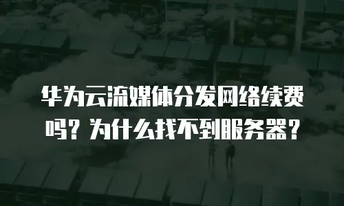 华为云流媒体分发网络续费吗？为什么找不到服务器？