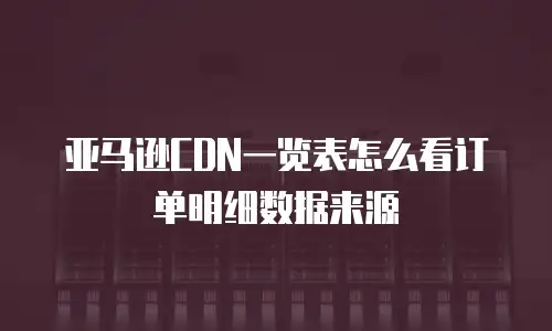 亚马逊CDN一览表怎么看订单明细数据来源