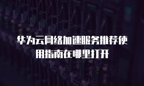 华为云网络加速服务推荐使用指南在哪里打开