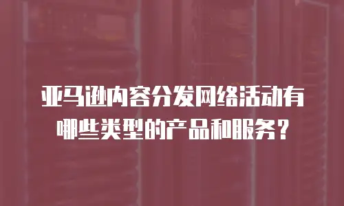 亚马逊内容分发网络活动有哪些类型的产品和服务？