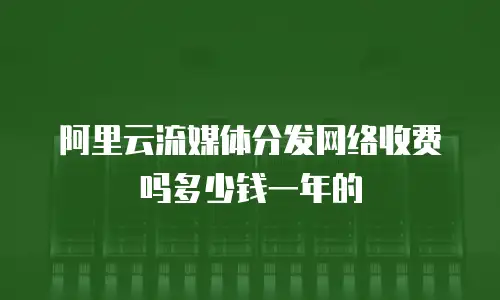 阿里云流媒体分发网络收费吗多少钱一年的