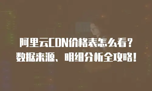 阿里云CDN价格表怎么看？数据来源、明细分析全攻略！