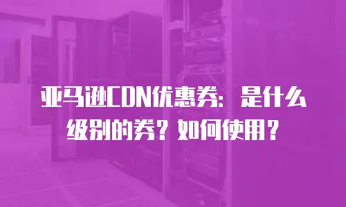 亚马逊CDN优惠券：是什么级别的券？如何使用？