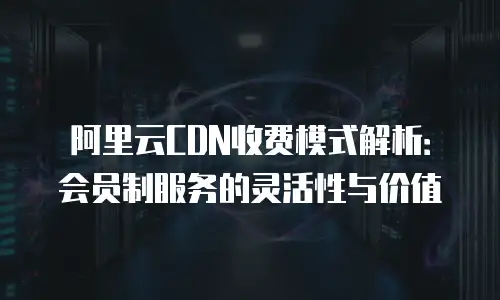 阿里云CDN收费模式解析：会员制服务的灵活性与价值