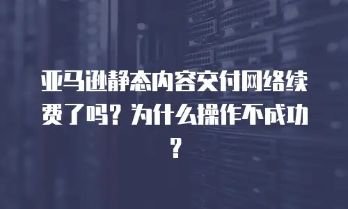 亚马逊静态内容交付网络续费了吗？为什么操作不成功？