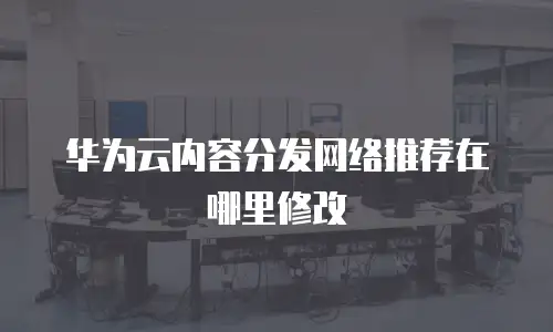 华为云内容分发网络推荐在哪里修改