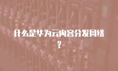 什么是华为云内容分发网络?