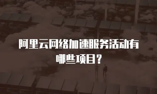 阿里云网络加速服务活动有哪些项目？