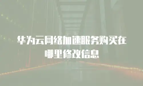 华为云网络加速服务购买在哪里修改信息