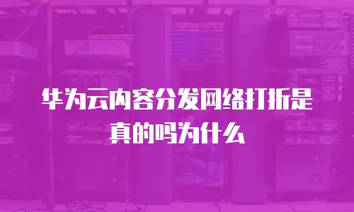华为云内容分发网络打折是真的吗为什么