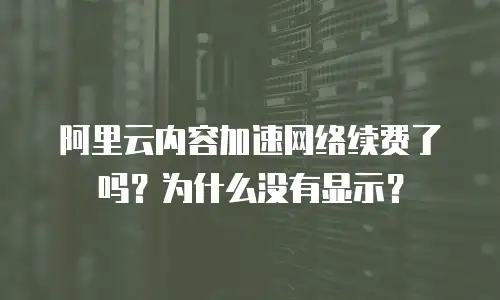 阿里云内容加速网络续费了吗？为什么没有显示？