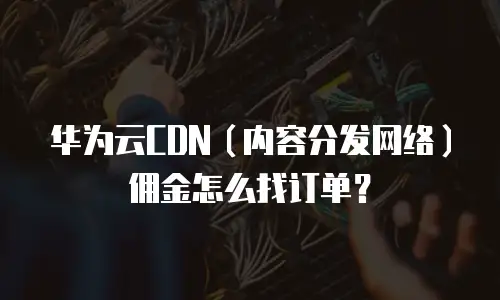 华为云CDN（内容分发网络）佣金怎么找订单？