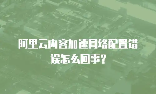 阿里云内容加速网络配置错误怎么回事？