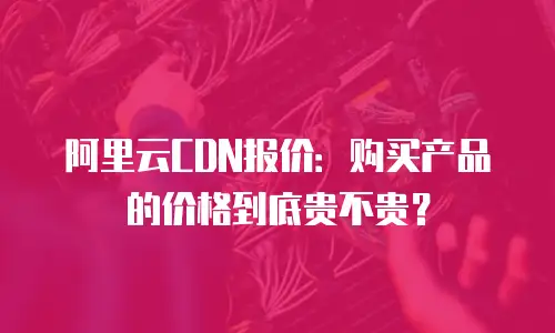 阿里云CDN报价：购买产品的价格到底贵不贵？