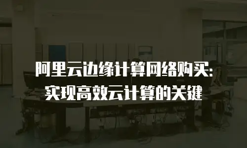 阿里云边缘计算网络购买：实现高效云计算的关键