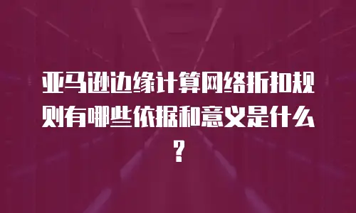 亚马逊边缘计算网络折扣规则有哪些依据和意义是什么?