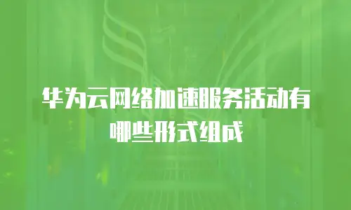 华为云网络加速服务活动有哪些形式组成