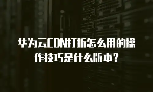 华为云CDN打折怎么用的操作技巧是什么版本？