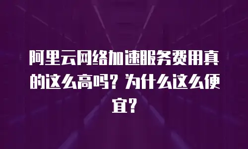 阿里云网络加速服务费用真的这么高吗？为什么这么便宜？