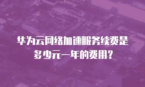 华为云网络加速服务续费是多少元一年的费用？