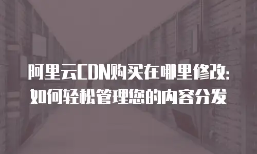 阿里云CDN购买在哪里修改：如何轻松管理您的内容分发