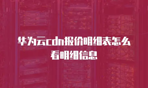 华为云cdn报价明细表怎么看明细信息